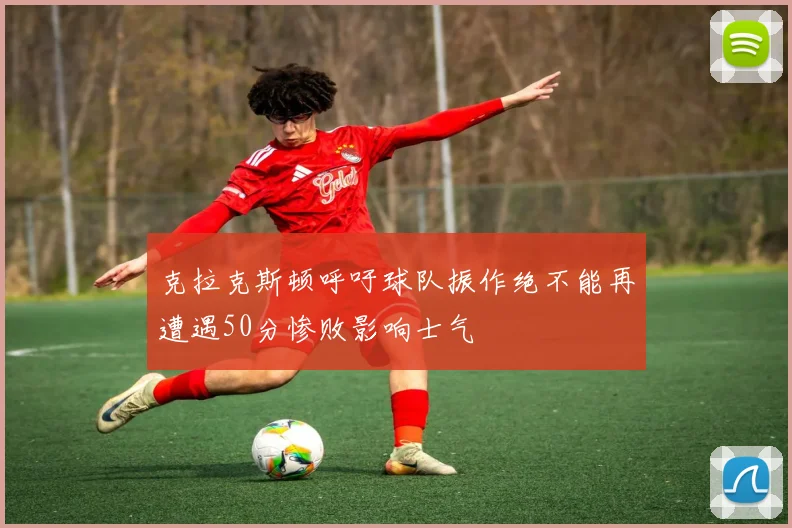 克拉克斯顿呼吁球队振作绝不能再遭遇50分惨败影响士气