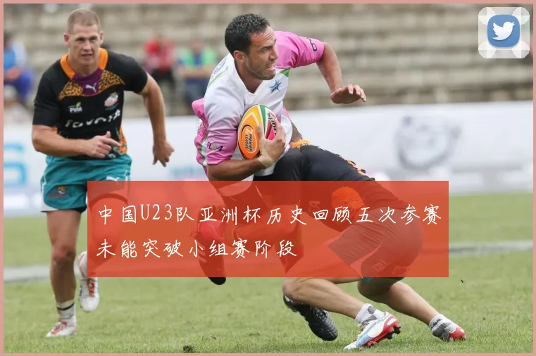 中国U23队亚洲杯历史回顾五次参赛未能突破小组赛阶段