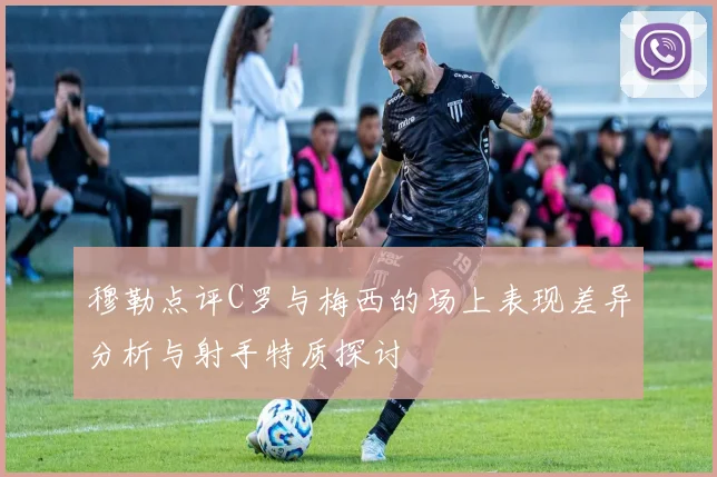 穆勒点评C罗与梅西的场上表现差异分析与射手特质探讨